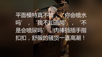 平面模特真不错，‘你会喷水吗’，‘我不知道阿’，‘不是会喷尿吗’，肉棒插插手指扣扣，舒服的骚货一直高潮！