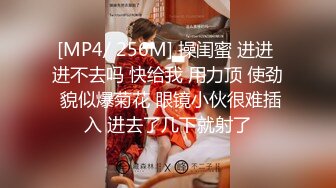 [MP4/ 256M] 操闺蜜 进进 进不去吗 快给我 用力顶 使劲 貌似爆菊花 眼镜小伙很难插入 进去了几下就射了