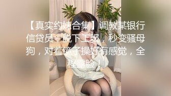 【真实约妹合集】调教某银行信贷员，脱下工服，秒变骚母狗，对着镜子操好有感觉，全程露脸！