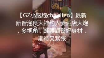 【GZ小钢炮chairlfen】最新新晋泡良大神约人妻酒店大炮，多视角，蜂腰翘臀好身材，期待又紧张