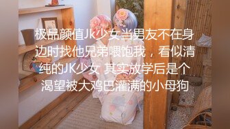 极品颜值Jk少女当男友不在身边时找他兄弟喂饱我，看似清纯的JK少女 其实放学后是个渴望被大鸡巴灌满的小母狗