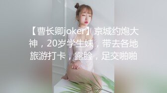 【曹长卿joker】京城约炮大神，20岁学生妹，带去各地旅游打卡，露脸，足交啪啪