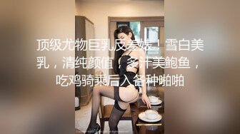 顶级尤物巨乳反差婊！雪白美乳，清纯颜值，多汁美鲍鱼，吃鸡骑乘后入各种啪啪