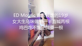 ED Mosaic 喜欢被虐的19岁女大生乌咪做到一半直喊两根鸡巴吃不饱还需要一根