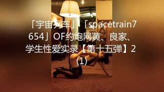 「宇宙列车」「spacetrain7654」OF约炮网黄、良家、学生性爱实录【第十五弹】2 (1)