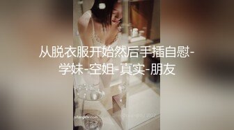 从脱衣服开始然后手插自慰-学妹-空姐-真实-朋友