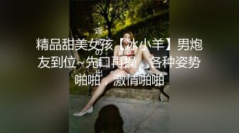 精品甜美女孩【冰小羊】男炮友到位~先口再操，各种姿势啪啪，激情啪啪