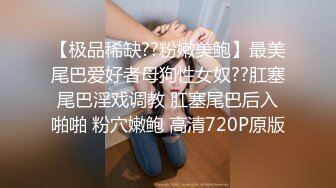 【极品稀缺??粉嫩美鲍】最美尾巴爱好者母狗性女奴??肛塞尾巴淫戏调教 肛塞尾巴后入啪啪 粉穴嫩鲍 高清720P原版