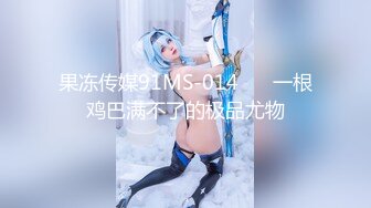 果冻传媒91MS-014❤️ 一根鸡巴满不了的极品尤物