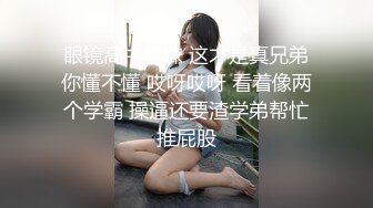 眼镜高中学妹 这才是真兄弟你懂不懂 哎呀哎呀 看着像两个学霸 操逼还要渣学弟帮忙推屁股