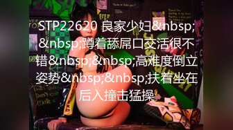 STP22620 良家少妇&nbsp;&nbsp;蹲着舔屌口交活很不错&nbsp;&nbsp;高难度倒立姿势&nbsp;&nbsp;扶着坐在后入撞击猛操