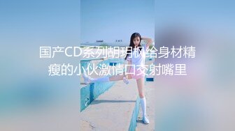 国产CD系列胡玥枫给身材精瘦的小伙激情口交射嘴里