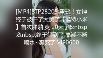 [MP4]STP28205 重磅！女神终于被干了太美了【模特小米】首次啪啪 爽 20天了&nbsp;&nbsp;终于等到了 高潮不断喷水~爽死了 VIP0600