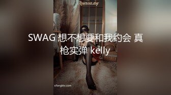 SWAG 想不想要和我约会 真枪实弹 kelly