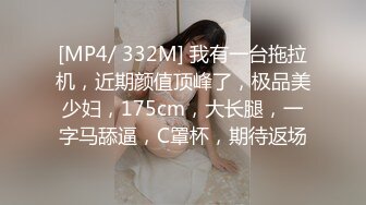 [MP4/ 332M] 我有一台拖拉机，近期颜值顶峰了，极品美少妇，175cm，大长腿，一字马舔逼，C罩杯，期待返场