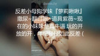 反差小母狗学妹『萝莉啾啾』撒尿~翻白眼~道具紫薇~现在的小妹妹是真牛逼 玩的开放的开，年纪轻轻如此反差 (1)