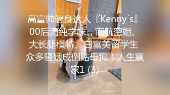 高富帅健身达人『Kenny`s』00后清纯学妹、南航空姐、大长腿模特、白富美留学生 众多骚婊成倒贴母狗！人生赢家1 (3)