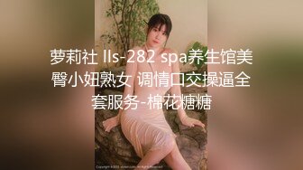 萝莉社 lls-282 spa养生馆美臀小妞熟女 调情口交操逼全套服务-棉花糖糖