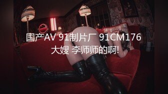 国产AV 91制片厂 91CM176 大嫂 李师师的啊!