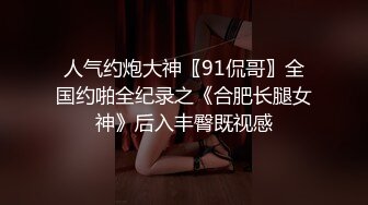 人气约炮大神〖91侃哥〗全国约啪全纪录之《合肥长腿女神》后入丰臀既视感