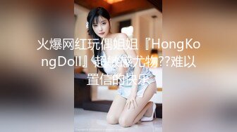 火爆网红玩偶姐姐『HongKongDoll』超敏感尤物??难以置信的快乐