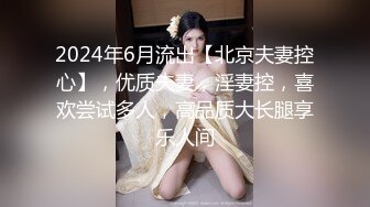 2024年6月流出【北京夫妻控心】，优质夫妻，淫妻控，喜欢尝试多人，高品质大长腿享乐人间