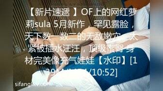 【新片速遞 】OF上的网红萝莉sula 5月新作，罕见露脸，天下数一数二的无敌嫩穴，太紧被插水汪汪，顶级蜜臀 身材完美像充气娃娃【水印】[139M/MP4/10:52]