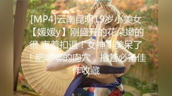 [MP4]云南昆明19岁小美女【媛媛y】刚盛开的花朵嫩的很 害羞扣逼！女神！美呆了！肥嘟嘟的肉穴，撸管必备佳作收藏