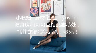 小肥妞·· 身材 杠杠 ·· yoshi - 健身房和哥哥互相品尝私处，抓住龙筋狠狠后入，爽死！