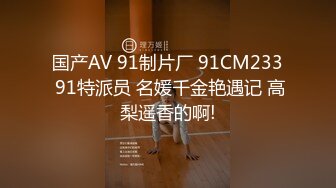 国产AV 91制片厂 91CM233 91特派员 名媛千金艳遇记 高梨遥香的啊!