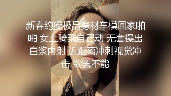 新春约操极品身材车模回家啪啪 女上骑乘自己动 无套操出白浆内射 近距离冲刺视觉冲击 欲罢不能