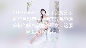 STP32668 二胖哥和女友分手两个月没有性生活了兄弟电话安排约操高颜值外围女，这服务也太TM贴心了