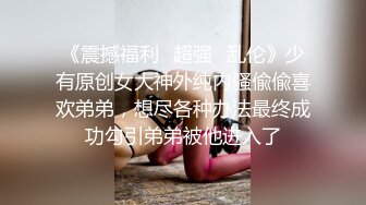 《震撼福利✿超强✿乱伦》少有原创女大神外纯内骚偸偸喜欢弟弟，想尽各种办法最终成功勾引弟弟被他进入了