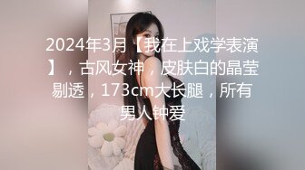 2024年3月【我在上戏学表演】，古风女神，皮肤白的晶莹剔透，173cm大长腿，所有男人钟爱