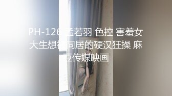 PH-126 孟若羽 色控 害羞女大生想被同居的硬汉狂操 麻豆传媒映画