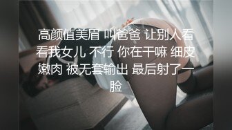 高颜值美眉 叫爸爸 让别人看看我女儿 不行 你在干嘛 细皮嫩肉 被无套输出 最后射了一脸