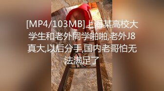 [MP4/103MB]上海某高校大学生和老外同学啪啪,老外J8真大,以后分手,国内老哥怕无法满足了