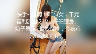 快手--抖胸：CT少女，千元福利流出 21V，纤细腰身、奶子舞蹈~惟妙惟肖，今夜鸡儿为她沉沦！