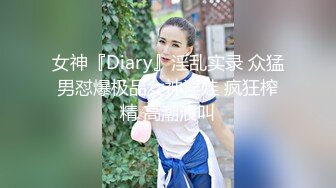 女神『Diary』淫乱实录 众猛男怼爆极品女神淫娃 疯狂榨精 高潮浪叫