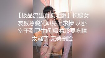 【极品流出真实泄露】长腿女友猴急脱光趴身上求操 从卧室干到卫生间 吸着J8要吃精太骚了 完美露脸