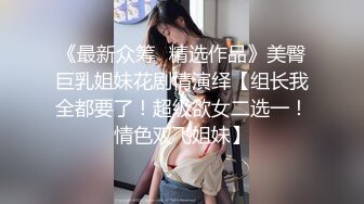 《最新众筹✅精选作品》美臀巨乳姐妹花剧情演绎【组长我全都要了！超级欲女二选一！情色双飞姐妹】