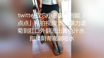 twitter双穴小恶魔福利姬「点点」私拍视频 炮机暴力虐菊到肛口外翻流出黄色汁水 指揉阴蒂高潮喷水