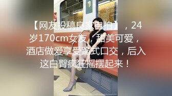 【网友投稿良家自拍】，24岁170cm女友，甜美可爱，酒店做爱享受跪式口交，后入这白臀疯狂摇摆起来！