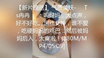 【新片速遞】 气质美妖-❤️Ts冉冉❤️：叫妈妈，大点声，好不好吃。黑丝女神，谁不爱，吃硬妈妈的鸡巴，然后被妈妈后入，太爽啦！[180M/MP4/05:09]