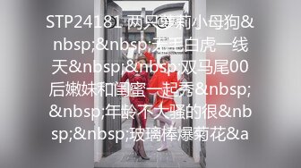 STP24181 两只萝莉小母狗&nbsp;&nbsp;无毛白虎一线天&nbsp;&nbsp;双马尾00后嫩妹和闺蜜一起秀&nbsp;&nbsp;年龄不大骚的很&nbsp;&nbsp;玻璃棒爆菊花&a