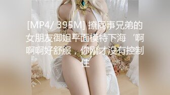 [MP4/ 395M] 撩同事兄弟的女朋友御姐平面模特下海‘啊啊啊好舒服，你刚才没有控制住