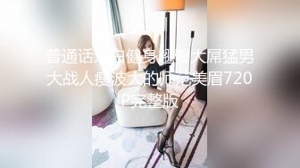 普通话对白健身翘臀大屌猛男大战人瘦波大的师范美眉720P完整版