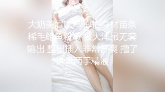 大奶美眉吃鸡啪啪 身材苗条稀毛鲍鱼粉嫩 被大洋吊无套输出 整根插入非常舒爽 撸了满满两手精液