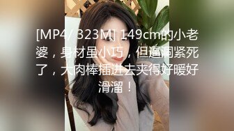 [MP4/ 323M] 149cm的小老婆，身材虽小巧，但逼洞紧死了，大肉棒插进去夹得好暖好滑溜！