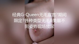 经典G-Queen无毛宣言?期间限定?各种类型无毛B美眉不同姿势现场放尿